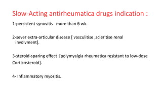 :indicationSlow-Acting antirheumatica drugs
1-persistent synovitis more than 6 wk.
2-sever extra-articular disease [ vasculitise ,scleritise renal
involvment].
3-steroid-sparing effect [polymyalgia rheumatica resistant to low-dose
Corticosteroid].
4- Inflammatory myositis.
 