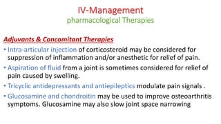 Adjuvants & Concomitant Therapies
• Intra-articular injection of corticosteroid may be considered for
suppression of inflammation and/or anesthetic for relief of pain.
• Aspiration of fluid from a joint is sometimes considered for relief of
pain caused by swelling.
• Tricyclic antidepressants and antiepileptics modulate pain signals .
• Glucosamine and chondroitin may be used to improve osteoarthritis
symptoms. Glucosamine may also slow joint space narrowing
IV-Management
pharmacological Therapies
 