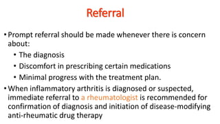 Referral
•Prompt referral should be made whenever there is concern
about:
• The diagnosis
• Discomfort in prescribing certain medications
• Minimal progress with the treatment plan.
•When inflammatory arthritis is diagnosed or suspected,
immediate referral to a rheumatologist is recommended for
confirmation of diagnosis and initiation of disease-modifying
anti-rheumatic drug therapy
 