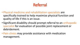 •Physical medicine and rehabilitation specialists are
specifically trained to help maximize physical function and
quality of life if this is an issue.
•Significant disability should prompt referral to an orthopedic
specialist for evaluation of possible joint replacement or
debridement.
• Pain clinics may provide assistance with medication
management.
Referral
 