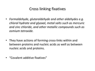 Cross linking fixatives
• Formaldehyde, glutaraldehyde and other aldehydes e.g.
chloral hydrate and glyoxal, metal salts such as mercuric
and zinc chloride, and other metallic compounds such as
osmium tetroxide.
• They have actions of forming cross-links within and
between proteins and nucleic acids as well as between
nucleic acids and proteins.
• “Covalent additive fixatives”
 