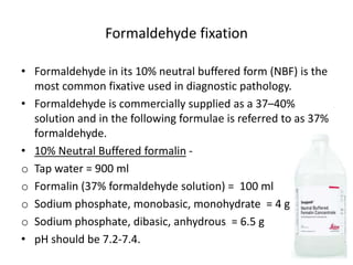 Formaldehyde fixation
• Formaldehyde in its 10% neutral buffered form (NBF) is the
most common fixative used in diagnostic pathology.
• Formaldehyde is commercially supplied as a 37–40%
solution and in the following formulae is referred to as 37%
formaldehyde.
• 10% Neutral Buffered formalin -
o Tap water = 900 ml
o Formalin (37% formaldehyde solution) = 100 ml
o Sodium phosphate, monobasic, monohydrate = 4 g
o Sodium phosphate, dibasic, anhydrous = 6.5 g
• pH should be 7.2-7.4.
 
