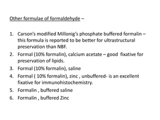 Other formulae of formaldehyde –
1. Carson’s modified Millonig’s phosphate buffered formalin –
this formula is reported to be better for ultrastructural
preservation than NBF.
2. Formal (10% formalin), calcium acetate – good fixative for
preservation of lipids.
3. Formal (10% formalin), saline
4. Formal ( 10% formalin), zinc , unbuffered- is an excellent
fixative for immunohistochemistry.
5. Formalin , buffered saline
6. Formalin , buffered Zinc
 