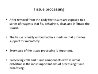 Tissue processing
• After removal from the body the tissues are exposed to a
series of reagents that fix, dehydrate, clear, and infiltrate the
tissues.
• The tissue is finally embedded in a medium that provides
support for microtomy.
• Every step of the tissue processing is important.
• Preserving cells and tissue components with minimal
distortion is the most important aim of processing tissue
processing .
 