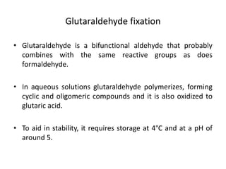 Glutaraldehyde fixation
• Glutaraldehyde is a bifunctional aldehyde that probably
combines with the same reactive groups as does
formaldehyde.
• In aqueous solutions glutaraldehyde polymerizes, forming
cyclic and oligomeric compounds and it is also oxidized to
glutaric acid.
• To aid in stability, it requires storage at 4°C and at a pH of
around 5.
 