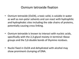 Osmium tetroxide fixation
• Osmium tetroxide (OsO4), a toxic solid, is soluble in water
as well as non-polar solvents and can react with hydrophilic
and hydrophobic sites including the side chains of proteins,
potentially causing cross linking.
• Osmium tetroxide is known to interact with nucleic acids,
specifically with the 2,3-glycol moiety in terminal ribose
groups and the 5,6 double bonds of thymine residues.
• Nuclei fixed in OsO4 and dehydrated with alcohol may
show prominent clumping of DNA.
 