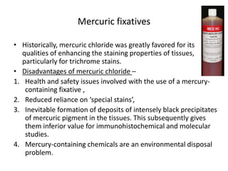 Mercuric fixatives
• Historically, mercuric chloride was greatly favored for its
qualities of enhancing the staining properties of tissues,
particularly for trichrome stains.
• Disadvantages of mercuric chloride –
1. Health and safety issues involved with the use of a mercury-
containing fixative ,
2. Reduced reliance on ‘special stains’,
3. Inevitable formation of deposits of intensely black precipitates
of mercuric pigment in the tissues. This subsequently gives
them inferior value for immunohistochemical and molecular
studies.
4. Mercury-containing chemicals are an environmental disposal
problem.
 