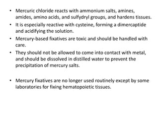 • Mercuric chloride reacts with ammonium salts, amines,
amides, amino acids, and sulfydryl groups, and hardens tissues.
• It is especially reactive with cysteine, forming a dimercaptide
and acidifying the solution.
• Mercury-based fixatives are toxic and should be handled with
care.
• They should not be allowed to come into contact with metal,
and should be dissolved in distilled water to prevent the
precipitation of mercury salts.
• Mercury fixatives are no longer used routinely except by some
laboratories for fixing hematopoietic tissues.
 