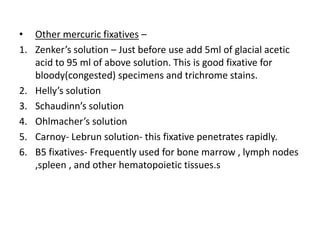• Other mercuric fixatives –
1. Zenker’s solution – Just before use add 5ml of glacial acetic
acid to 95 ml of above solution. This is good fixative for
bloody(congested) specimens and trichrome stains.
2. Helly’s solution
3. Schaudinn’s solution
4. Ohlmacher’s solution
5. Carnoy- Lebrun solution- this fixative penetrates rapidly.
6. B5 fixatives- Frequently used for bone marrow , lymph nodes
,spleen , and other hematopoietic tissues.s
 
