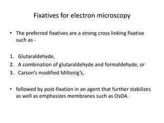 Fixatives for electron microscopy
• The preferred fixatives are a strong cross linking fixative
such as -
1. Glutaraldehyde,
2. A combination of glutaraldehyde and formaldehyde, or
3. Carson’s modified Millonig’s,
• followed by post-fixation in an agent that further stabilizes
as well as emphasizes membranes such as OsO4.
 