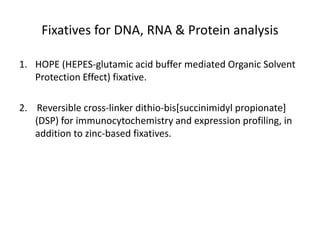 Fixatives for DNA, RNA & Protein analysis
1. HOPE (HEPES-glutamic acid buffer mediated Organic Solvent
Protection Effect) fixative.
2. Reversible cross-linker dithio-bis[succinimidyl propionate]
(DSP) for immunocytochemistry and expression profiling, in
addition to zinc-based fixatives.
 