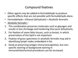 Compound fixatives
• Other agents may be added to formaldehyde to produce
specific effects that are not possible with formaldehyde alone.
• Formaldehyde + Ethanol (dehydrant) = Alcoholic formalin.
• Alcoholic formalin –
1. This combination preserves molecules such as glycogen and
results in less shrinkage and hardening than pure dehydrants.
2. For fixation of some fatty tissues, such as breast, in which
preservation of the lipid is not important.
3. Fixation of gross specimens in alcoholic formalin may aid in
identifying lymph nodes embedded in fat.
4. Good at preserving antigen immunorecognition, but non-
specific staining or background staining in
immunohistochemical procedures can be increased.
 