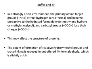 Buffer and pH
• In a strongly acidic environment, the primary amine target
groups (–NH2) attract hydrogen ions (–NH+3) and become
unreactive to the hydrated formaldehyde (methylene hydrate
or methylene glycol), and carboxyl groups (–COO−) lose their
charges (–COOH).
• This may affect the structure of proteins.
• The extent of formation of reactive hydroxymethyl groups and
cross-linking is reduced in unbuffered 4% formaldehyde, which
is slightly acidic.
 