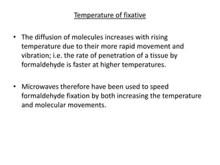 Temperature of fixative
• The diffusion of molecules increases with rising
temperature due to their more rapid movement and
vibration; i.e. the rate of penetration of a tissue by
formaldehyde is faster at higher temperatures.
• Microwaves therefore have been used to speed
formaldehyde fixation by both increasing the temperature
and molecular movements.
 