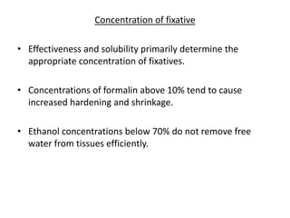 Concentration of fixative
• Effectiveness and solubility primarily determine the
appropriate concentration of fixatives.
• Concentrations of formalin above 10% tend to cause
increased hardening and shrinkage.
• Ethanol concentrations below 70% do not remove free
water from tissues efficiently.
 