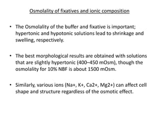 Osmolality of fixatives and ionic composition
• The Osmolality of the buffer and fixative is important;
hypertonic and hypotonic solutions lead to shrinkage and
swelling, respectively.
• The best morphological results are obtained with solutions
that are slightly hypertonic (400–450 mOsm), though the
osmolality for 10% NBF is about 1500 mOsm.
• Similarly, various ions (Na+, K+, Ca2+, Mg2+) can affect cell
shape and structure regardless of the osmotic effect.
 