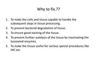 Why to fix.??
1. To make the cells and tissue capable to handle the
subsequent steps in tissue processing.
2. To prevent bacterial degradation of tissue.
3. To ensure good staining of the tissue.
4. To prevent further autolysis of the tissue by inactivating the
lysosomal enzymes.
5. To make the tissue useful for various special procedures like
IHC etc.
 