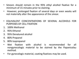 • Smears should remain in the 95% ethyl alcohol fixative for a
minimum of 15 minutes prior to staining.
• However, prolonged fixation of several days or even weeks will
not materially alter the appearance of the smear.
• EQUIVALENT CONCENTRATIONS OF SEVERAL ALCOHOLS FOR
PURPOSES OF CELL FIXATION
1. 100% Methanol
2. 95% Ethanol
3. 95% Denatured alcohol
4. 80% Propanol
5. 80% Isopropanol
• Wet fixation with alcohol is recommended for all
nongynecologic material to be stained by the Papanicolau
method.
• For gynecologic material, coating fixatives may be used.
 
