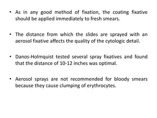 • As in any good method of fixation, the coating fixative
should be applied immediately to fresh smears.
• The distance from which the slides are sprayed with an
aerosol fixative affects the quality of the cytologic detail.
• Danos-Holmquist tested several spray fixatives and found
that the distance of 10-12 inches was optimal.
• Aerosol sprays are not recommended for bloody smears
because they cause clumping of erythrocytes.
 