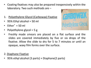 • Coating fixatives may also be prepared inexpensively within the
laboratory. Two such methods are –
1. Polyethylene Glycol (Carbowax) Fixative
• 95% Ethyl alcohol = 50 ml
• Ether* = 50 ml
• Polyethylene glycol = 5 g
• Freshly made smears are placed on a flat surface and the
slides are covered immediately by five or six drops of the
fixative. Allow the slide to dry for 5 to 7 minutes or until an
opaque, waxy film forms over the surface.
2. Diaphane Fixative
• 95% ethyl alcohol (3 parts) + Diaphane(2 parts)
 