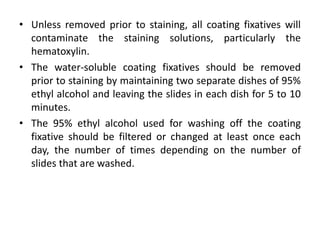 • Unless removed prior to staining, all coating fixatives will
contaminate the staining solutions, particularly the
hematoxylin.
• The water-soluble coating fixatives should be removed
prior to staining by maintaining two separate dishes of 95%
ethyl alcohol and leaving the slides in each dish for 5 to 10
minutes.
• The 95% ethyl alcohol used for washing off the coating
fixative should be filtered or changed at least once each
day, the number of times depending on the number of
slides that are washed.
 