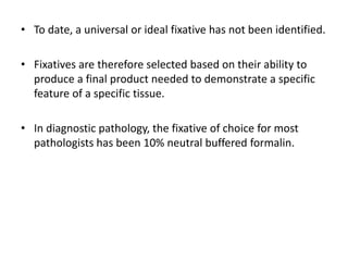 • To date, a universal or ideal fixative has not been identified.
• Fixatives are therefore selected based on their ability to
produce a final product needed to demonstrate a specific
feature of a specific tissue.
• In diagnostic pathology, the fixative of choice for most
pathologists has been 10% neutral buffered formalin.
 