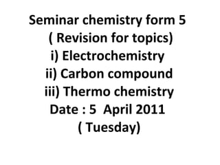 Seminar chemistry form 5   ( Revision for topics) i) Electrochemistry  ii) Carbon compound iii) Thermo chemistry Date : 5  April 2011  ( Tuesday) 