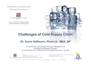 1
Challenges of Cold Supply Chain
Dr. Armin Hoffmann, Pharm.D., MBA, QP
An excerpt from “A Compliant Cold Chain Management for
the Integrity of Biological Products”
by Cyril Chaput, Ph.D. Alternatives Technologie Pharma Inc., Canada
Challenges of Cold Supply Chain
Dr. Armin Hoffmann, Pharm.D., MBA, QP
An excerpt from “A Compliant Cold Chain Management for
the Integrity of Biological Products”
by Cyril Chaput, Ph.D. Alternatives Technologie Pharma Inc., Canada
 