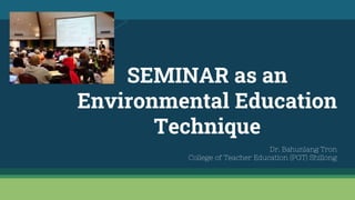 SEMINAR as an
Environmental Education
Technique
Dr. Bahunlang Tron
College of Teacher Education (PGT) Shillong
 