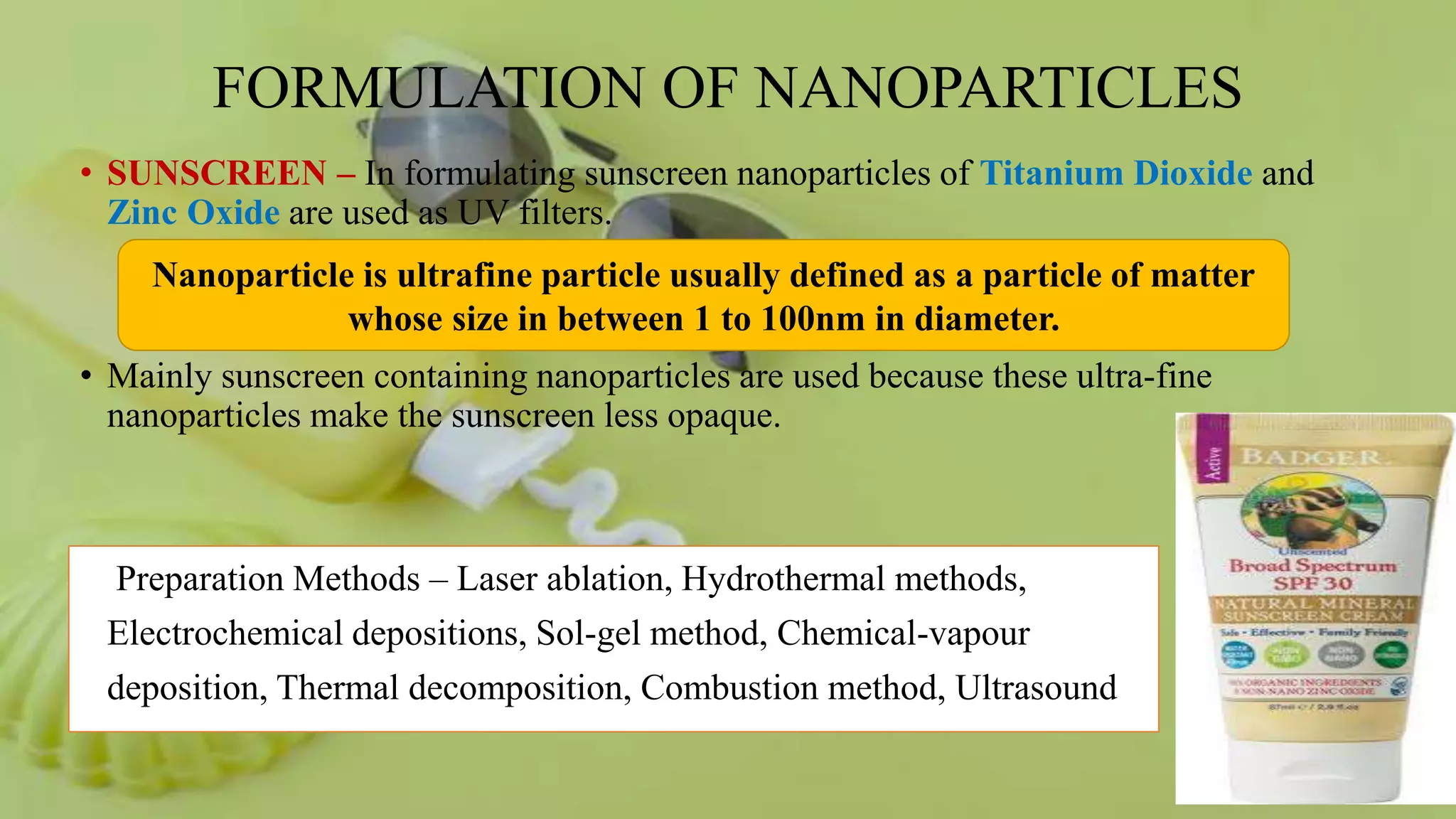 FORMULATION OF NANOPARTICLES
• SUNSCREEN – In formulating sunscreen nanoparticles of Titanium Dioxide and
Zinc Oxide are used as UV filters.
• Mainly sunscreen containing nanoparticles are used because these ultra-fine
nanoparticles make the sunscreen less opaque.
Preparation Methods – Laser ablation, Hydrothermal methods,
Electrochemical depositions, Sol-gel method, Chemical-vapour
deposition, Thermal decomposition, Combustion method, Ultrasound
Nanoparticle is ultrafine particle usually defined as a particle of matter
whose size in between 1 to 100nm in diameter.
 