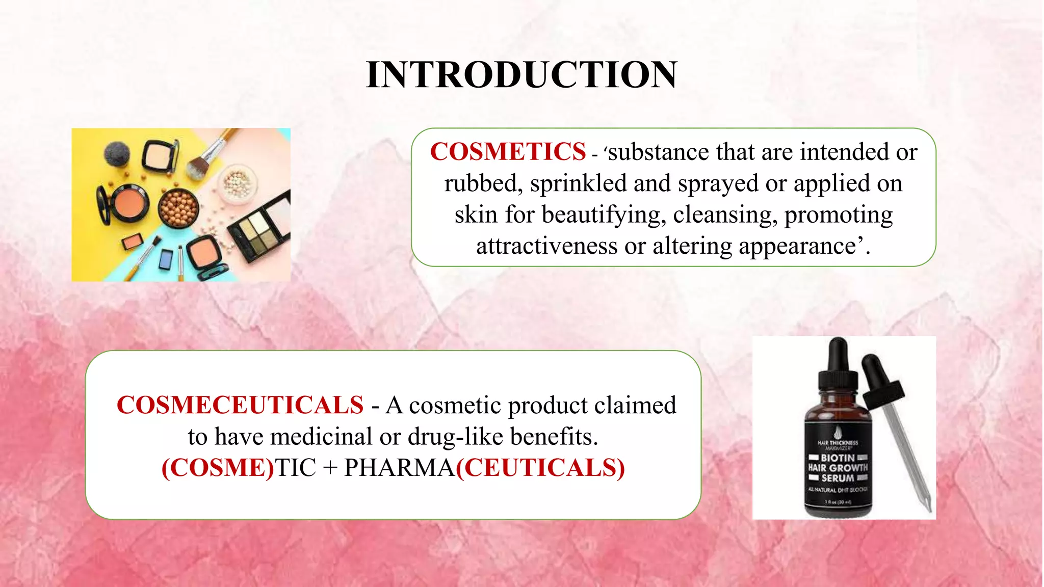 INTRODUCTION
COSMETICS - ‘substance that are intended or
rubbed, sprinkled and sprayed or applied on
skin for beautifying, cleansing, promoting
attractiveness or altering appearance’.
COSMECEUTICALS - A cosmetic product claimed
to have medicinal or drug-like benefits.
(COSME)TIC + PHARMA(CEUTICALS)
 