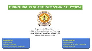 TUNNELLING IN QUANTUM MECHANICAL SYSTEM
Department of Chemistry
School of Chemical Sciences and Pharmacy
CENTRAL UNIVERSITY OF RAJASTHAN
Bandar Sindri, Ajmer- 305801
Submitted to:
Dr. Jony Saha
Assistant Professor
Central University of Rajasthan
Presentation by:
Soham Thakur
Integrated M.Sc. B.Ed. Chemistry
2018IMSBCH014
 