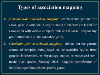 Types of association mapping

1. Genome wide association mapping: search whole genome for
   causal genetic variation. A large number of markers are tested for
   association with various complex traits and it doesn‟t require any
   prior information on the candidate genes.

2. Candidate gene association mapping: dissect out the genetic
   control of complex traits, based on the available results from
   genetic, biochemical, or physiology studies in model and non-
   model plant species (Mackay, 2001). Requires identification of
   SNPs between lines within specific genes.
 