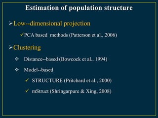Estimation of population structure

Low--dimensional projection
    PCA based methods (Patterson et al., 2006)

Clustering
   Distance--based (Bowcock et al., 1994)

   Model--based

       STRUCTURE (Pritchard et al., 2000)

       mStruct (Shringarpure & Xing, 2008)
 