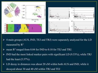  4 main groups (AUS, IND, TEJ and TRJ) were separately analyzed for the LD
   measured by R2
 mean R2 ranged from 0.04 for IND to 0.10 for TEJ and TRJ.
 IND had the most linked marker pairs with significant LD (9.53%), while TRJ
   had the least (5.57%).
 LD decay in distances was about 20 cM within both AUS and IND, while it
   decayed about 30 and 40 cM within TRJ and TEJ
 