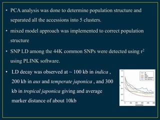 • PCA analysis was done to determine population structure and
  separated all the accessions into 5 clusters.

• mixed model approach was implemented to correct population
  structure

• SNP LD among the 44K common SNPs were detected using r2
  using PLINK software.

• LD decay was observed at ~ 100 kb in indica ,
  200 kb in aus and temperate japonica , and 300
  kb in tropical japonica giving and average
  marker distance of about 10kb
 