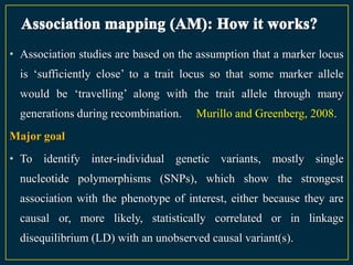 • Association studies are based on the assumption that a marker locus
  is „sufficiently close‟ to a trait locus so that some marker allele
  would be „travelling‟ along with the trait allele through many
  generations during recombination.   Murillo and Greenberg, 2008.
Major goal
• To identify inter-individual genetic variants, mostly single
  nucleotide polymorphisms (SNPs), which show the strongest
  association with the phenotype of interest, either because they are
  causal or, more likely, statistically correlated or in linkage
  disequilibrium (LD) with an unobserved causal variant(s).
 