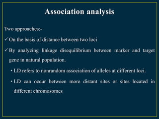 Association analysis

Two approaches:-

 On the basis of distance between two loci

 By analyzing linkage disequilibrium between marker and target
  gene in natural population.

  • LD refers to nonrandom association of alleles at different loci.

  • LD can occur between more distant sites or sites located in
    different chromosomes
 