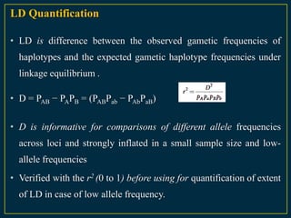 LD Quantification

• LD is difference between the observed gametic frequencies of
  haplotypes and the expected gametic haplotype frequencies under
  linkage equilibrium .

• D = PAB − PAPB = (PABPab − PAbPaB)

• D is informative for comparisons of different allele frequencies
  across loci and strongly inflated in a small sample size and low-
  allele frequencies
• Verified with the r2 (0 to 1) before using for quantification of extent
  of LD in case of low allele frequency.
 
