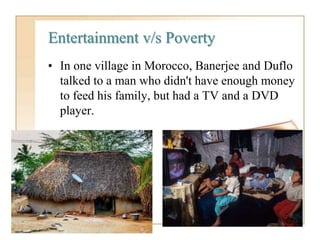Entertainment v/s Poverty
• In one village in Morocco, Banerjee and Duflo
talked to a man who didn't have enough money
to feed his family, but had a TV and a DVD
player.
 