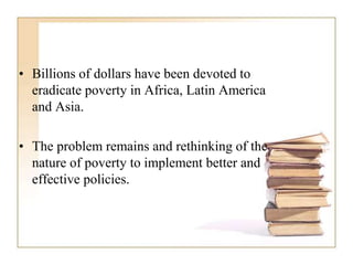 • Billions of dollars have been devoted to
eradicate poverty in Africa, Latin America
and Asia.
• The problem remains and rethinking of the
nature of poverty to implement better and
effective policies.
 