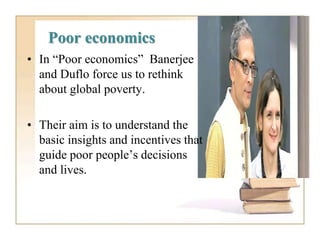 Poor economics
• In “Poor economics” Banerjee
and Duflo force us to rethink
about global poverty.
• Their aim is to understand the
basic insights and incentives that
guide poor people’s decisions
and lives.
 