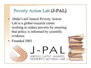 Poverty Action Lab
• Abdul Latif Jameel Poverty Action
Lab is a global research centre
working to reduce poverty by ensuring
that policy is informed by scientific
evidence.
• Founded 2003
 