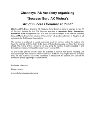 Chanakya IAS Academy organizing 
“Success Guru AK Mishra’s 
Art of Success Seminar at Pune” 
28th Sep 2014, Pune: Chanakya IAS Academy, Pune Branch, is going to organize its next Art 
of Success Seminar for the Civil Services aspirants at Annabhau Sathe Sabhagruha, 
Padmavati, Pune on September 28th 2014 from 10:00am to 2:00pm. In this Seminar, Success 
Guru AK Mishra, the eminent speaker of the seminar, will give the instrument of thoughts to get 
success in the Civil Service Examinations. 
The seminar is an attempt to spread awareness about civil services so that the students who 
have the potential and the dream to be a part of Indian Bureaucracy can follow their dreams 
ahead. The motive of the seminar is not only giving the mantras to get succeeded in Civil 
Service Examinations, but to get Success in every sphere of life. 
Art of Success Seminar will also allow the audience to clear all their queries regarding Civil 
Services through their interaction with Success Guru Ak Mishra Sir during the seminar. Success 
Guru will also invite his Successful candidates to interact with the students and clear all the 
myths and queries regarding Civil Examinations. 
For further Information 
Please contact: 
enquiry@chanakyaiasacademy.org 

