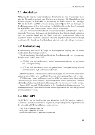 3.1 Architektur


3.1 Architektur
Abbildung 3.1 zeigt die stark vereinfachte Architektur des Jena Frameworks. Diese
wird im Wesentlichen durch vier Schichten repr¨sentiert: Die Datenhaltung zur
                                                   a
Speicherung und die RDF-API zur Verwaltung des RDF-Graphen, die Ontology-
API f¨r die RDFS- und OWL-Unterst¨tzung und die Query-API um Anfragen an
      u                                 u
den Datengraph zu stellen. Neben diesen vier Schichten bietet das Jena Framework
die M¨glichkeit, den Datenbestand zu im- und zu exportieren.
      o
   Das Jena Framework unterscheidet zwischen materiellen und virtuellen Tripeln.
Materielle Tripel sind diejenigen, die tats¨chlich in dem Datenbestand vorhanden
                                           a
sind. Als virtuelles Tripel wird ein Tripel bezeichnet, welches durch Inferencing
hergeleitet wurde. Ein RDF-Graph mit virtuellen Tripeln wird als virtueller Graph
bezeichnet. Der Graph aus den Basisdaten wird als materieller Graph bezeichnet.


3.2 Datenhaltung
Standardm¨ßig wird der RDF-Graph im Arbeitsspeicher abgelegt und die Daten
           a
werden nicht dauerhaft gespeichert.
  F¨r die persistente Datenhaltung bietet das Jena Framework zwei verschiedene
   u
Speichermodi: TDB 1 und SDB 2 :

     • TDB ist eine hochperformante, native Java-Implementierung zur persisten-
       ten Datenspeicherung.
     • SDB ist eine Jena-Komponente zur persistenten Datenspeicherung, die auf
       konventionellen SQL-Datenbanken basiert.

  TDB ist eine nicht-transaktionale Datenbank-Engine, d.h. es werden keine Trans-
aktionen unterst¨tzt. Lese- und Schreibsperren m¨ssen manuell gesetzt werden.
                 u                                 u
  SDB hingegen basiert auf konventionellen SQL-Datenbanken und bietet daher
Unterst¨tzung f¨r Transaktionen. Außerdem k¨nnen bereits vorhandene Tools wie
        u       u                              o
z.B. f¨r Loadbalancing, Sicherheit, Clustering oder f¨r Backups verwendet werden.
      u                                              u
  Sowohl TDB als auch SDB sind nicht in der Standardinstallation des Jena Fra-
meworks enthalten. Beide Komponenten m¨ssen separat von der Jena-Projektseite3
                                           u
heruntergeladen werden.


3.3 RDF-API
Die RDF-API ist f¨r das Erstellen und Verwalten des RDF-Graphen zust¨ndig.
                    u                                                      a
In Tabelle 3.3 sind Java-Interfaces aufgelistet, die grundlegende Komponenten aus
der abstrakten RDF-Speziﬁkation repr¨sentieren.
                                        a
 1
   TDB: http://openjena.org/TDB
 2
   SDB: http://openjena.org/SDB
 3
   Jena Frameworks: http://jena.sourceforge.net




                                                                              11
 