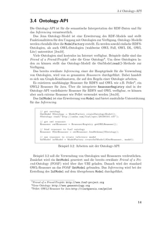 3.4 Ontology-API


3.4 Ontology-API
Die Ontology-API ist f¨r die semantische Interpretation der RDF-Daten und f¨r
                        u                                                        u
das Inferencing verantwortlich.
   Das Jena Ontology-Model ist eine Erweiterung des RDF-Models und stellt
Funktionalit¨ten f¨r den Umgang mit Ontologien zur Verf¨gung. Ontology-Modelle
             a     u                                     u
werden ebenfalls uber die ModelFactory erstellt. Es werden sowohl einfache RDFS-
                  ¨
Ontologien, als auch OWL-Ontologien (wahlweise OWL Full, OWL DL, OWL
Lite) unterst¨tzt [Jen10].
              u
   Viele Ontologien sind kostenlos im Internet verf¨gbar. Beispiele daf¨r sind das
                                                   u                   u
Friend of a Friend -Projekt7 oder die Gene Ontology8 . Um diese Ontologien la-
den zu k¨nnen stellt das Ontology-Modell die OntModel.read()-Methode zur
          o
Verf¨gung.
     u
   Das bereits erw¨hnte Inferencing, einer der Hauptgr¨nde f¨r die Verwendung
                    a                                   u      u
von Ontologien, wird von so genannten Reasonern durchgef¨hrt. Dabei handelt
                                                             u
es sich um Graph-Kombinatoren, die auf den Regeln einer Ontologie arbeiten.
   Es existieren unabh¨ngige Reasoner f¨r RDFS und OWL wie z.B. Pellet9 , ein
                       a                u
                             ¨
OWL2 Reasoner f¨r Java. Uber die integrierte ReasonerRegistry sind in der
                    u
Ontology-API vordeﬁnierte Reasoner f¨r RDFS und OWL verf¨gbar, es k¨nnen
                                       u                         u           o
aber auch externe Reasoner wie Pellet verwendet werden [Jen10].
   Das InfModel ist eine Erweiterung von Model und bietet zus¨tzliche Unterst¨tzung
                                                              a                u
f¨r das Inferencing.
 u

       // g e t o n t o l o g y
       OntModel f O n t o l o g y = ModelFactory . c r e a t e O n t o l o g y M o d e l ( ) ;
       f O n t o l o g y . r e a d ( ” h t t p : / / xmlns . com/ f o a f / s p e c / 2 0 1 0 0 1 0 1 . r d f ” ) ;

       // g e t owl r e a s o n e r
       Reasoner o w l R e a s o n e r = R e a s o n e r R e g i s t r y . getOWLReasoner ( ) ;

       // bind r e a s o n e r t o f o a f o n t o l o g y
       Reasoner fOntReasoner = o w l R e a s o n e r . bindSchema ( f O n t o l o g y ) ;

       // u s e r e a s o n e r t o c r e a t e i n f e r e n c e model
       I n f M o d e l i n f M o d e l = ModelFactory . c r e a t e I n f M o d e l ( fOntReasoner , model ) ;


                                Beispiel 3.2: Arbeiten mit der Ontology-API


  Beispiel 3.2 soll die Verwendung von Ontologien und Reasonern verdeutlichen.
Zun¨chst wird ein OntModel generiert und die bereits erw¨hnte Friend of a Fri-
    a                                                   a
end -Ontology (FOAF) wird uber ihre URI geladen. Danach wird der standard
                              ¨
OWL-Reasoner an das FOAF OntModel gebunden. Das Inferencing wird bei der
Erstellung des InfModel auf dem ubergebenen Model durchgef¨hrt.
                                  ¨                         u


 7
   Friend of a Friend -Projekt: http://www.foaf-project.org
 8
   Gene Ontology: http://www.geneontology.org
 9
   Pellet: OWL2 Reasoner for Java http://clarkparsia.com/pellet




                                                                                                                             14
 