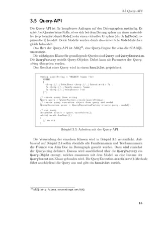 3.5 Query-API


3.5 Query-API
Die Query-API ist f¨r komplexere Anfragen auf den Datengraphen zust¨ndig. Es
                     u                                                  a
spielt bei Queries keine Rolle, ob es sich bei dem Datengraphen um einen materiel-
len (repr¨sentiert durch Model) oder einen virtuellen Graphen (durch InfModel re-
          a
pr¨sentiert) handelt. Beide Modelle werden durch das einheitliche Model-Interface
  a
gleich behandelt.
   Das Herz der Query-API ist ARQ10 , eine Query-Engine f¨r Jena die SPARQL
                                                             u
unterst¨tzt.
        u
   Die wichtigsten Klasse f¨r grundlegende Queries sind Query und QueryExecution.
                           u
Die QueryFactory erstellt Query-Objekte. Dabei kann als Parameter der Query-
string ubergeben werden.
        ¨
   Das Resultat einer Query wird in einem ResultSet gespeichert.

          S t r i n g q u e r y S t r i n g = ”SELECT ?name ? t e l
             WHERE
             {
                  <h t t p : / / . . / John Doe> <h t t p : / / . . / f r i e n d w i t h > ? x .
                  ? x <h t t p : / / . . / family name> ?name .
                  ? x <h t t p : / / . . / t e l e p h o n e > ? t e l
              }”;

          // c r e a t e query from s t r i n g
          Query query = QueryFactory . c r e a t e ( q u e r y S t r i n g ) ;
          // c r e a t e query e x e c u t i o n o b j e c t from query and model
          QueryExecution q e x e c = Q u e r y E x e c u t i o n F a c t o r y . c r e a t e ( query , model ) ;

          // run query
          ResultSet r e s u l t = qexec . e x e c S e l e c t ( ) ;
          w h i l e ( r e s u l t . hasNext ( ) )
          {
             // do s t h .
          }


                                  Beispiel 3.3: Arbeiten mit der Query-API


   Die Verwendung der einzelnen Klassen wird in Beispiel 3.3 verdeutlicht. Auf-
bauend auf Beispiel 2.4 sollen ebenfalls alle Familiennamen und Telefonnummern
der Freunde von John Doe im Datengraph gesucht werden. Dazu wird zun¨chst a
der Querystring deﬁniert. Daraus wird anschließend uber die QueryFactory ein
                                                       ¨
Query-Objekt erzeugt, welches zusammen mit dem Modell an eine Instanz der
QueryExecution-Klasse gebunden wird. Die QueryExecution.execSelect()-Methode
f¨hrt anschließend die Query aus und gibt ein ResultSet zur¨ck.
 u                                                           u




10
     ARQ: http://jena.sourceforge.net/ARQ




                                                                                                                   15
 