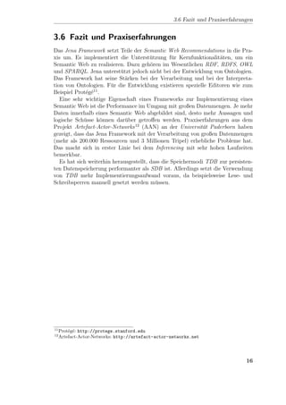 3.6 Fazit und Praxiserfahrungen


3.6 Fazit und Praxiserfahrungen
Das Jena Framework setzt Teile der Semantic Web Recommendations in die Pra-
xis um. Es implementiert die Unterst¨tzung f¨r Kernfunktionalit¨ten, um ein
                                         u        u                a
Semantic Web zu realisieren. Dazu geh¨ren im Wesentlichen RDF, RDFS, OWL
                                         o
und SPARQL. Jena unterst¨tzt jedoch nicht bei der Entwicklung von Ontologien.
                            u
Das Framework hat seine St¨rken bei der Verarbeitung und bei der Interpreta-
                              a
tion von Ontologien. F¨r die Entwicklung existieren spezielle Editoren wie zum
                        u
Beispiel Prot´g´11 .
              e e
   Eine sehr wichtige Eigenschaft eines Frameworks zur Implementierung eines
Semantic Web ist die Performance im Umgang mit großen Datenmengen. Je mehr
Daten innerhalb eines Semantic Web abgebildet sind, desto mehr Aussagen und
logische Sch¨sse k¨nnen dar¨ber getroﬀen werden. Praxiserfahrungen aus dem
             u       o        u
Projekt Artefact-Actor-Networks 12 (AAN) an der Universit¨t Paderborn haben
                                                              a
gezeigt, dass das Jena Framework mit der Verarbeitung von großen Datenmengen
(mehr als 200.000 Ressourcen und 3 Millionen Tripel) erhebliche Probleme hat.
Das macht sich in erster Linie bei dem Inferencing mit sehr hohen Laufzeiten
bemerkbar.
   Es hat sich weiterhin herausgestellt, dass die Speichermodi TDB zur persisten-
ten Datenspeicherung performanter als SDB ist. Allerdings setzt die Verwendung
von TDB mehr Implementierungsaufwand voraus, da beispielsweise Lese- und
Schreibsperren manuell gesetzt werden m¨ssen.
                                           u




11
     Prot´g´: http://protege.stanford.edu
         e e
12
     Artefact-Actor-Networks: http://artefact-actor-networks.net




                                                                                 16
 