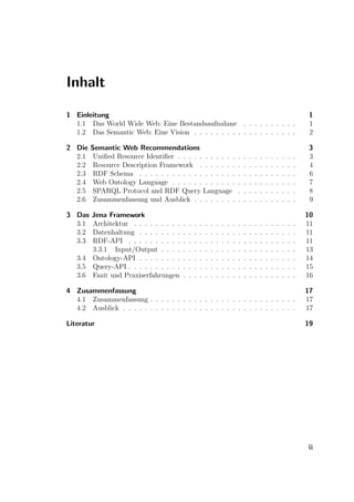 Inhalt

1 Einleitung                                                                                                                1
  1.1 Das World Wide Web: Eine Bestandsaufnahme . . . . . . . . . .                                                         1
  1.2 Das Semantic Web: Eine Vision . . . . . . . . . . . . . . . . . . .                                                   2

2 Die   Semantic Web Recommendations                                                                                        3
  2.1    Uniﬁed Resource Identiﬁer . . . . . . . . . . .                       .   .   .   .   .   .   .   .   .   .   .    3
  2.2    Resource Description Framework . . . . . . .                          .   .   .   .   .   .   .   .   .   .   .    4
  2.3    RDF Schema . . . . . . . . . . . . . . . . . .                        .   .   .   .   .   .   .   .   .   .   .    6
  2.4    Web Ontology Language . . . . . . . . . . . .                         .   .   .   .   .   .   .   .   .   .   .    7
  2.5    SPARQL Protocol and RDF Query Language                                .   .   .   .   .   .   .   .   .   .   .    8
  2.6    Zusammenfassung und Ausblick . . . . . . . .                          .   .   .   .   .   .   .   .   .   .   .    9

3 Das  Jena Framework                                                                                                      10
  3.1  Architektur . . . . . . . . .   .   .   .   .   .   .   .   .   .   .   .   .   .   .   .   .   .   .   .   .   .   11
  3.2  Datenhaltung . . . . . . . .    .   .   .   .   .   .   .   .   .   .   .   .   .   .   .   .   .   .   .   .   .   11
  3.3  RDF-API . . . . . . . . . .     .   .   .   .   .   .   .   .   .   .   .   .   .   .   .   .   .   .   .   .   .   11
       3.3.1 Input/Output . . . .      .   .   .   .   .   .   .   .   .   .   .   .   .   .   .   .   .   .   .   .   .   13
   3.4 Ontology-API . . . . . . . .    .   .   .   .   .   .   .   .   .   .   .   .   .   .   .   .   .   .   .   .   .   14
   3.5 Query-API . . . . . . . . . .   .   .   .   .   .   .   .   .   .   .   .   .   .   .   .   .   .   .   .   .   .   15
   3.6 Fazit und Praxiserfahrungen     .   .   .   .   .   .   .   .   .   .   .   .   .   .   .   .   .   .   .   .   .   16

4 Zusammenfassung                                                                                                          17
  4.1 Zusammenfassung . . . . . . . . . . . . . . . . . . . . . . . . . . .                                                17
  4.2 Ausblick . . . . . . . . . . . . . . . . . . . . . . . . . . . . . . . .                                             17

Literatur                                                                                                                  19




                                                                                                                           ii
 