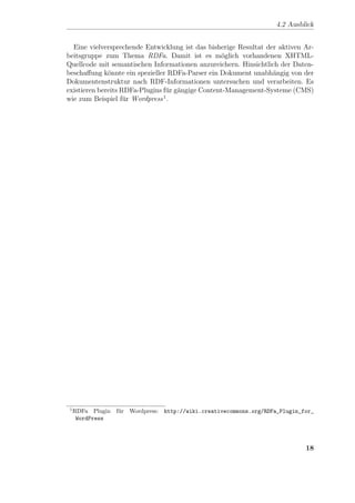 4.2 Ausblick


  Eine vielversprechende Entwicklung ist das bisherige Resultat der aktiven Ar-
beitsgruppe zum Thema RDFa. Damit ist es m¨glich vorhandenen XHTML-
                                                  o
Quellcode mit semantischen Informationen anzureichern. Hinsichtlich der Daten-
beschaﬀung k¨nnte ein spezieller RDFa-Parser ein Dokument unabh¨ngig von der
              o                                                   a
Dokumentenstruktur nach RDF-Informationen untersuchen und verarbeiten. Es
existieren bereits RDFa-Plugins f¨r g¨ngige Content-Management-Systeme (CMS)
                                 u a
                                1
wie zum Beispiel f¨r Wordpress .
                    u




 1
     RDFa Plugin f¨r Wordpress: http://wiki.creativecommons.org/RDFa_Plugin_for_
                  u
      WordPress




                                                                             18
 
